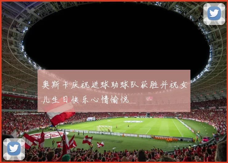 奥斯卡庆祝进球助球队获胜并祝女儿生日快乐心情愉悦