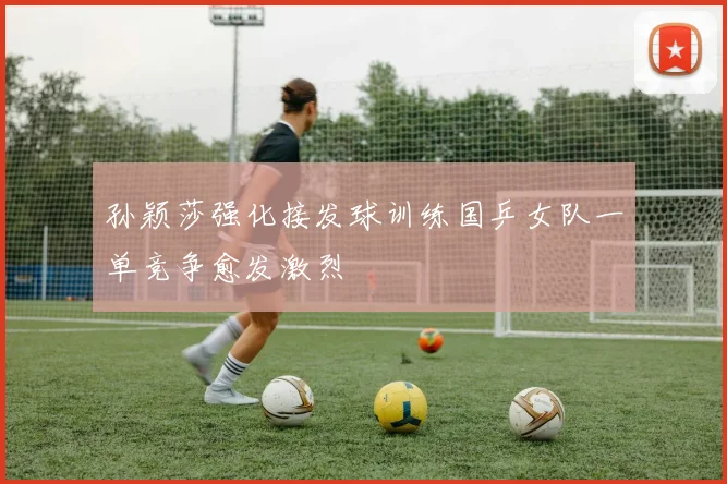 孙颖莎强化接发球训练国乒女队一单竞争愈发激烈
