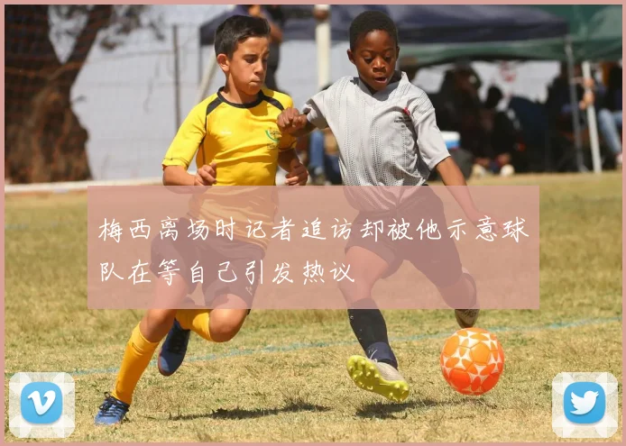 梅西离场时记者追访却被他示意球队在等自己引发热议