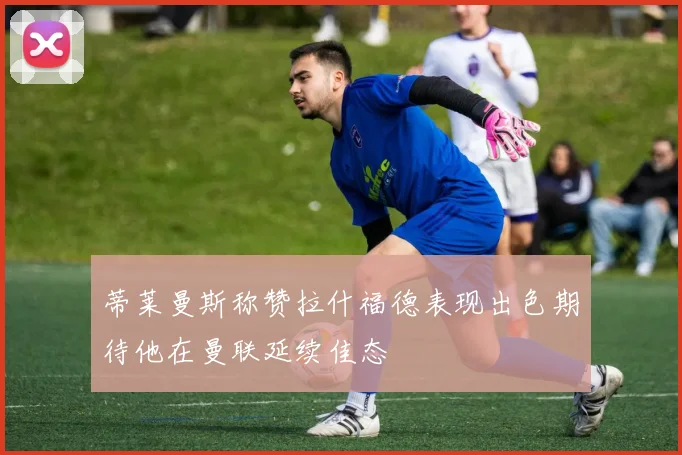 蒂莱曼斯称赞拉什福德表现出色期待他在曼联延续佳态