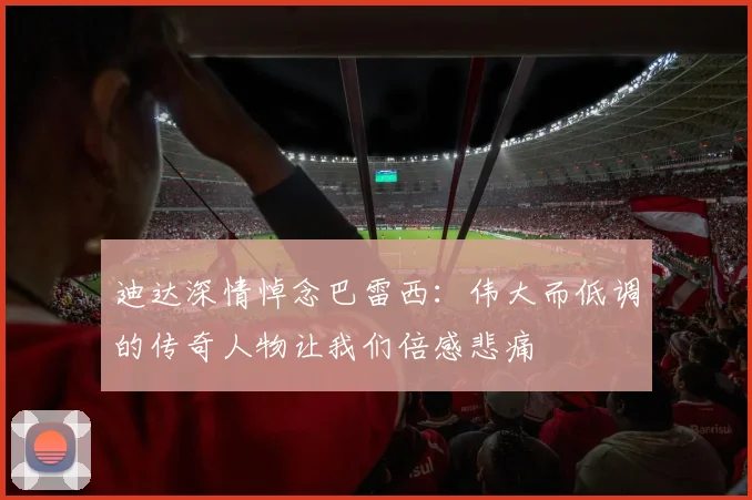 迪达深情悼念巴雷西：伟大而低调的传奇人物让我们倍感悲痛