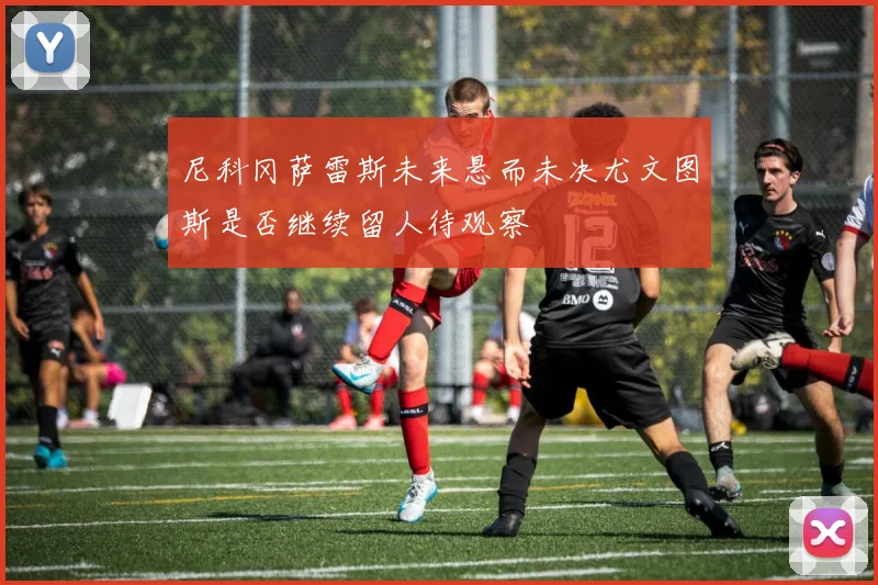 尼科冈萨雷斯未来悬而未决尤文图斯是否继续留人待观察