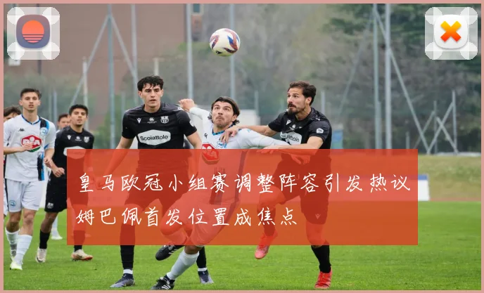 皇马欧冠小组赛调整阵容引发热议姆巴佩首发位置成焦点