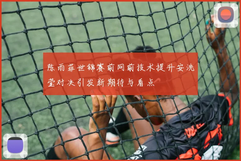陈雨菲世锦赛前网前技术提升安洗莹对决引发新期待与看点
