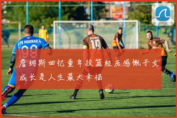 詹姆斯回忆童年投篮经历感慨子女成长是人生最大幸福