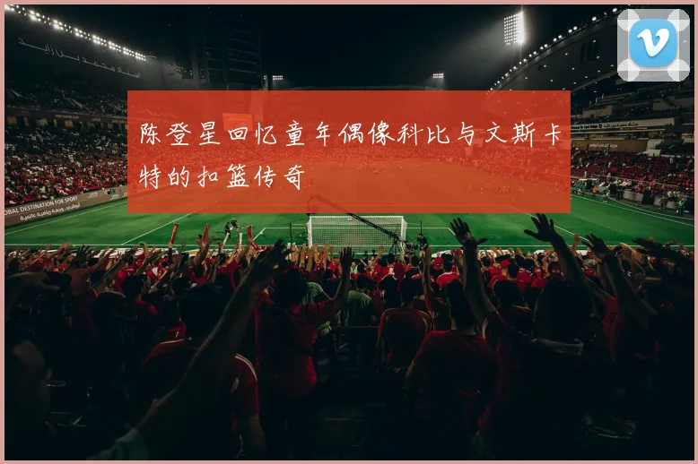 陈登星回忆童年偶像科比与文斯卡特的扣篮传奇