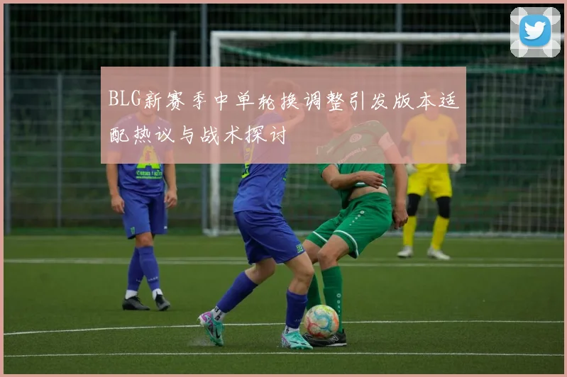 BLG新赛季中单轮换调整引发版本适配热议与战术探讨