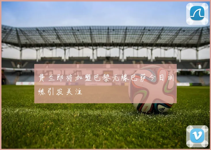 费兰即将加盟巴黎无缘巴萨今日训练引发关注